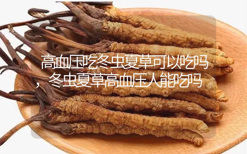 高血壓吃冬蟲夏草可以吃嗎？冬蟲夏草高血壓人能吃嗎？