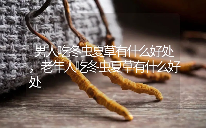 男人吃冬蟲夏草有什么好處，老年人吃冬蟲夏草有什么好處